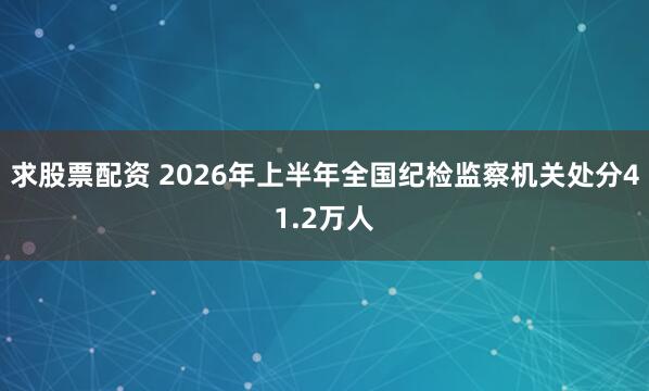 求股票配资 2026年上半年全国纪检监察机关处分41.2万人