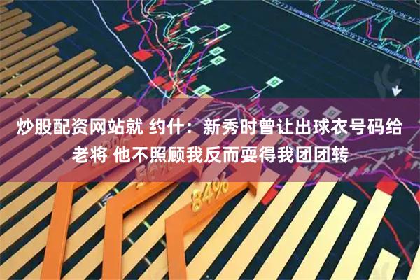 炒股配资网站就 约什：新秀时曾让出球衣号码给老将 他不照顾我反而耍得我团团转