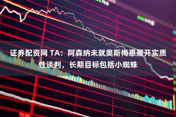 证券配资网 TA：阿森纳未就奥斯梅恩展开实质性谈判，长期目标包括小蜘蛛