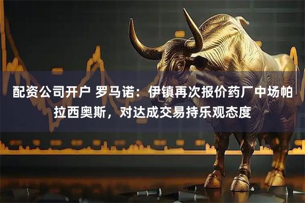 配资公司开户 罗马诺：伊镇再次报价药厂中场帕拉西奥斯，对达成交易持乐观态度