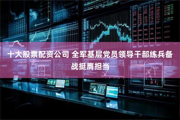 十大股票配资公司 全军基层党员领导干部练兵备战挺膺担当
